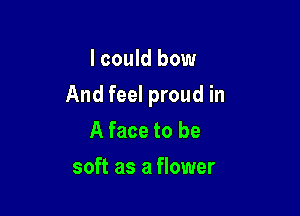 I could bow

And feel proud in

A face to be
soft as a flower