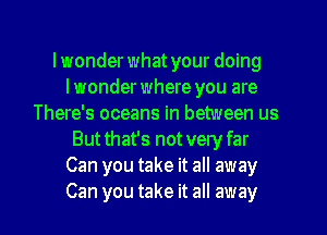 lwonder what your doing
lwonder where you are
There's oceans in between us
Butthat's not very far
Can you take it all away
Can you take it all away