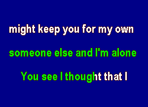 might keep you for my own

someone else and I'm alone

You see I thought that I