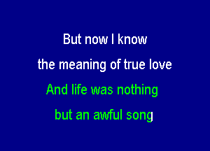 But now I know

the meaning of true love

And life was nothing

but an awful song