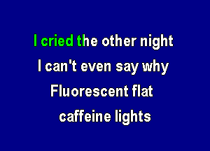 lcried the other night

I can't even say why
Fluorescent flat
caffeine lights