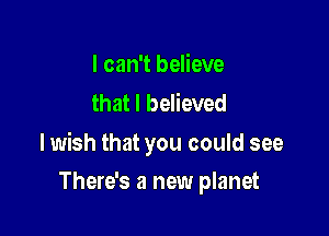 I can't believe
that I believed

lwish that you could see

There's a new planet
