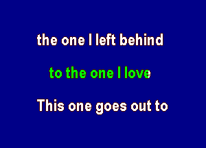 the one I left behind

to the one I love

This one goes out to