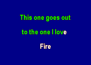 This one goes out

to the one I love

Fire