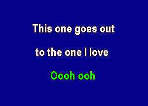 This one goes out

to the one I love

Oooh ooh