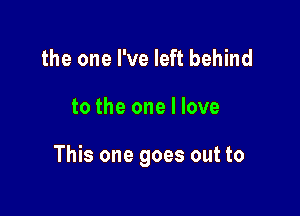 the one I've left behind

to the one I love

This one goes out to