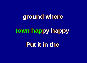 ground where

town happy happy

Put it in the