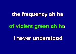 the frequency ah ha

of violent green ah ha

I never understood