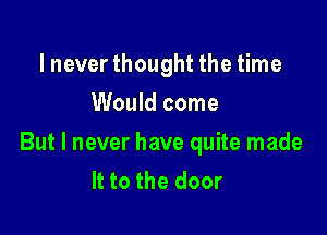 lnever thought the time
Would come

But I never have quite made
It to the door