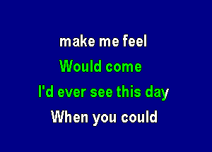 make me feel
Would come

I'd ever see this day

When you could