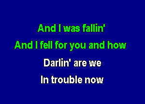 And I was fallin'
And I fell for you and how

Darlin' are we
In trouble now