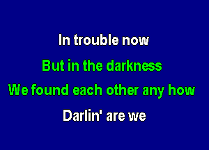 In trouble now
But in the darkness

We found each other any how

Darlin' are we