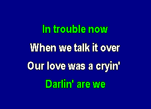 In trouble now
When we talk it over

Our love was a cryin'

Darlin' are we