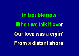 In trouble now
When we talk it over

Our love was a cryin'

From a distant shore