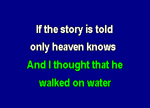 If the story is told

only heaven knows
And I thought that he
walked on water