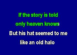 If the story is told

only heaven knows

But his hat seemed to me
like an old halo