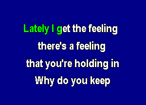 Lately I get the feeling

there's a feeling
that you're holding in
Why do you keep