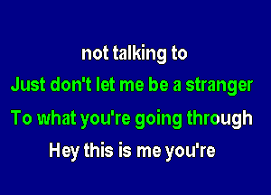 not talking to
Just don't let me be a stranger

To what you're going through

Hey this is me you're