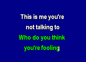 This is me you're

not talking to
Who do you think
you're fooling