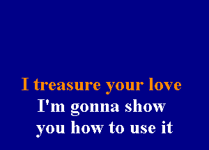 I treasure your love
I'm gonna show
you how to use it