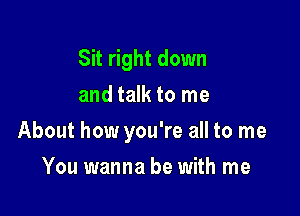 Sit right down
and talk to me

About how you're all to me

You wanna be with me