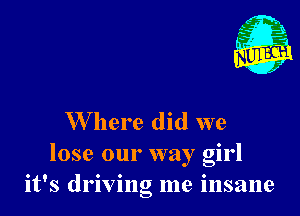 W here did we
lose our way girl
it's driving me insane