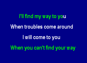 I'll find my way to you
When troubles come around

I will come to you

When you can't fund your way