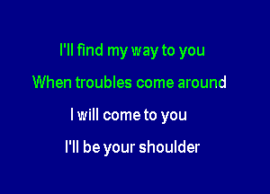 I'll find my way to you

When troubles come around

I will come to you

I'll be your shoulder