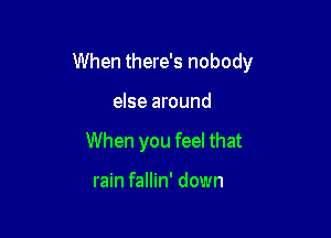 When there's nobody

else around

When you feel that

rain fallin' down