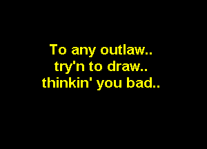 To any outlaw..
try'n to draw..

thinkin' you bad..