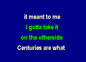 it meant to me

I gotta take it

on the otherside
Centuries are what