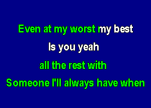 Even at my worst my best
ls you yeah
all the rest with

Someone I'll always have when