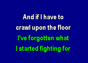 And if I have to
crawl upon the floor
I've forgotten what

I started fighting for