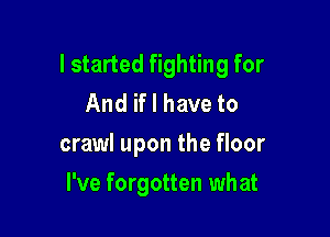 I started fighting for
And if I have to

crawl upon the floor

I've forgotten what