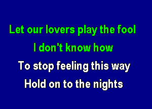 Let our lovers play the fool
I don't know how

To stop feeling this way
Hold on to the nights