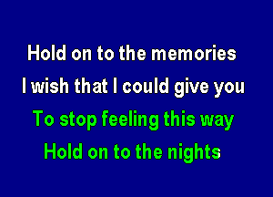 Hold on to the memories
Iwish that I could give you

To stop feeling this way
Hold on to the nights
