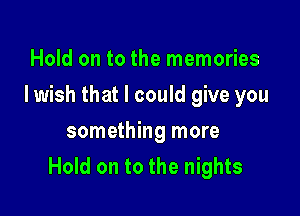 Hold on to the memories

Iwish that I could give you

something more
Hold on to the nights