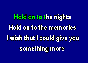 Hold on to the nights
Hold on to the memories

lwish that I could give you

something more