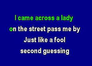 I came across a lady

on the street pass me by

Just like a fool
second guessing