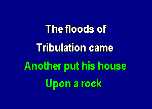 The floods of
Tribulation came

Another put his house

Upon a rock