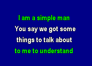 I am a simple man

You say we got some

things to talk about
to me to understand