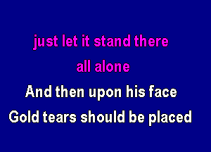 And then upon his face

Gold tears should be placed