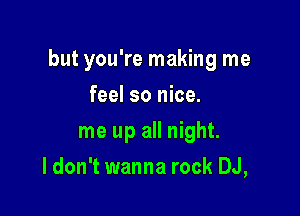 but you're making me

feel so nice.
me up all night.
I don't wanna rock DJ,