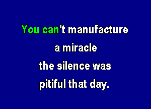 You can't manufacture
a miracle

the silence was
pitiful that day.