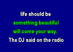 life should be
something beautiful

will come your way.
The DJ said on the radio