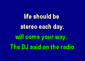 life should be
stereo each day.

will come your way.
The DJ said on the radio