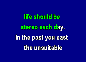 life should be
stereo each day.

In the past you cast

the unsuitable