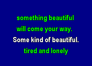 something beautiful
will come your way.
Some kind of beautiful.

tired and lonely