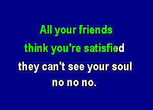 All your friends
think you're satisfied

they can't see your soul
no no no.