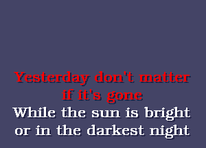 While the sun is bright
or in the darkest night